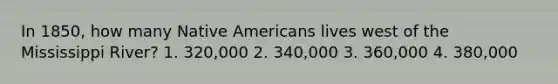 In 1850, how many Native Americans lives west of the Mississippi River? 1. 320,000 2. 340,000 3. 360,000 4. 380,000