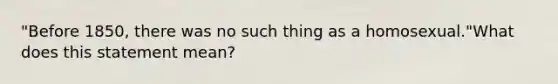 "Before 1850, there was no such thing as a homosexual."What does this statement mean?