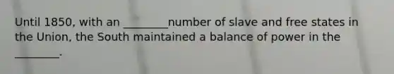 Until 1850, with an ________number of slave and free states in the Union, the South maintained a balance of power in the ________.