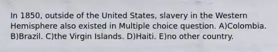 In 1850, outside of the United States, slavery in the Western Hemisphere also existed in Multiple choice question. A)Colombia. B)Brazil. C)the Virgin Islands. D)Haiti. E)no other country.