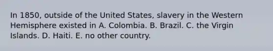 In 1850, outside of the United States, slavery in the Western Hemisphere existed in A. Colombia. B. Brazil. C. the Virgin Islands. D. Haiti. E. no other country.