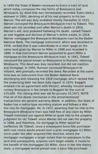 In 1850 the State of Baden conveyed to Evers a tract of land, which today composes the two farms of Breezyacre and Windyacre, by deed that was immediately recorded. Evers died a widower in 1900, devising all of his real property to his son Warner. The will was duly probated shortly thereafter. In 1915, Warner conveyed the Breezyacre-Windyacre tract to Tidwell. This deed was not recorded until after Warner's death in 1919. Warner's will, duly probated following his death, named Tidwell as sole legatee and devisee of Warner's entire estate. In 1918, Warner mortgaged the Breezyacre-Windyacre tract to the Baden National Bank. The mortgage instrument, which was recorded in 1918, recited that it was subordinate to a mort¬gage on the same land given by Warner to Miller in 1898 and recorded in 1898. In that instrument Warner purported to grant Miller a mortgage on the Breezyacre-Windyacre tract. In 1941, Tidwell conveyed the parcel known as Breezyacre to Rumson, retaining Windyacre. This deed was duly recorded, but did not mention any mortgage. In 1956, Rumson conveyed Breezyacre to Vincent, who promptly recorded the deed. Recorded at the same time was an instrument from the Baden National Bank discharging and releasing the 1918 mortgage, which recited that the underlying debt has been fully repaid. In 1970, Baggett entered into an agreement with Vincent, whereby Vincent would convey Breezyacre in fee simple to Baggett for the sum of 75,000. The closing date was set for January 15,1971. NOTE that all of the deeds mentioned in the aforementioned transactions are general warranty deeds. In addition, the State of Baden has a notice-type recording statute and follows a title the¬ory for mortgages. 84. In 1915, asserting that his title to the Breezyacre-Windyacre tract was held free of any claim by Miller, Tidwell instituted suit against Miller to quiet title to the property. Judgment for (A) Tidwell, since Warner did not own the property in 1898, and therefore, his mortgage to Miller would be ineffective (B) Tidwell, since a subsequent bona fide purchaser with¬out notice would prevail over a prior mortgagee (C) Miller, since under the after acquired title doctrine, where the mortgagor mortgages a larger estate than he possesses in the land and subsequently acquires such larger estate, it inures to the benefit of the mortgagee (D) Miller, since in the title theory state, a mortgagee would prevail over a bona fide purchaser