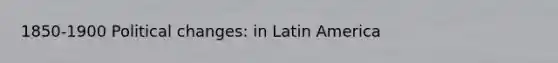 1850-1900 Political changes: in Latin America