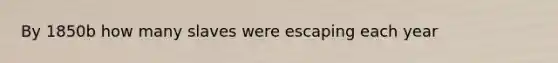 By 1850b how many slaves were escaping each year