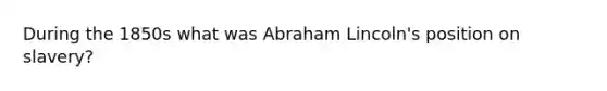 During the 1850s what was Abraham Lincoln's position on slavery?