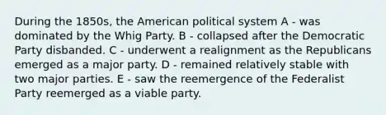 During the 1850s, the American political system A - was dominated by the Whig Party. B - collapsed after the Democratic Party disbanded. C - underwent a realignment as the Republicans emerged as a major party. D - remained relatively stable with two major parties. E - saw the reemergence of the Federalist Party reemerged as a viable party.