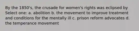 By the 1850's, the crusade for women's rights was eclipsed by Select one: a. abolition b. the movement to improve treatment and conditions for the mentally ill c. prison reform advocates d. the temperance movement