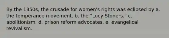 By the 1850s, the crusade for women's rights was eclipsed by a. the temperance movement. b. the "Lucy Stoners." c. abolitionism. d. prison reform advocates. e. evangelical revivalism.