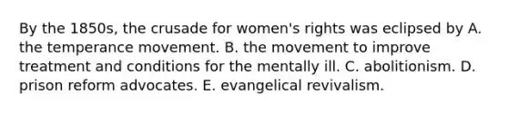 By the 1850s, the crusade for women's rights was eclipsed by A. the temperance movement. B. the movement to improve treatment and conditions for the mentally ill. C. abolitionism. D. prison reform advocates. E. evangelical revivalism.