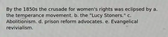 By the 1850s the crusade for women's rights was eclipsed by a. the temperance movement. b. the "Lucy Stoners." c. Abolitionism. d. prison reform advocates. e. Evangelical revivialism.