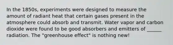 In the 1850s, experiments were designed to measure the amount of radiant heat that certain gases present in the atmosphere could absorb and transmit. Water vapor and carbon dioxide were found to be good absorbers and emitters of ______ radiation. The "greenhouse effect" is nothing new!