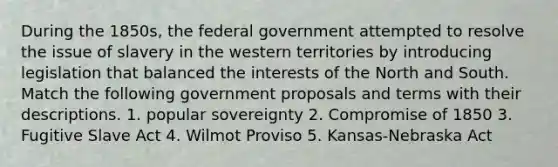 During the 1850s, the federal government attempted to resolve the issue of slavery in the western territories by introducing legislation that balanced the interests of the North and South. Match the following government proposals and terms with their descriptions. 1. popular sovereignty 2. <a href='https://www.questionai.com/knowledge/kvIKPiDs5Q-compromise-of-1850' class='anchor-knowledge'>compromise of 1850</a> 3. Fugitive Slave Act 4. Wilmot Proviso 5. Kansas-Nebraska Act