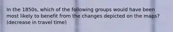 In the 1850s, which of the following groups would have been most likely to benefit from the changes depicted on the maps? (decrease in travel time)