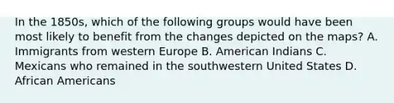 In the 1850s, which of the following groups would have been most likely to benefit from the changes depicted on the maps? A. Immigrants from western Europe B. American Indians C. Mexicans who remained in the southwestern United States D. African Americans