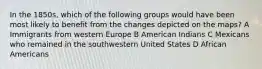 In the 1850s, which of the following groups would have been most likely to benefit from the changes depicted on the maps? A Immigrants from western Europe B American Indians C Mexicans who remained in the southwestern United States D African Americans