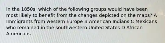 In the 1850s, which of the following groups would have been most likely to benefit from the changes depicted on the maps? A Immigrants from western Europe B American Indians C Mexicans who remained in the southwestern United States D <a href='https://www.questionai.com/knowledge/kktT1tbvGH-african-americans' class='anchor-knowledge'>african americans</a>