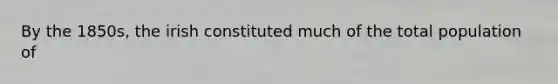 By the 1850s, the irish constituted much of the total population of