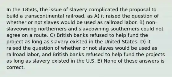 In the 1850s, the issue of slavery complicated the proposal to build a transcontinental railroad, as A) it raised the question of whether or not slaves would be used as railroad labor. B) non-slaveowning northerners and slaveowning southerners could not agree on a route. C) British banks refused to help fund the project as long as slavery existed in the United States. D) it raised the question of whether or not slaves would be used as railroad labor, and British banks refused to help fund the projects as long as slavery existed in the U.S. E) None of these answers is correct.