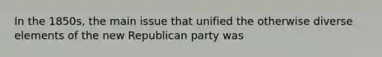 In the 1850s, the main issue that unified the otherwise diverse elements of the new Republican party was