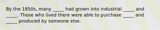 By the 1850s, many _____ had grown into industrial _____ and _____. Those who lived there were able to purchase _____ and _____ produced by someone else.