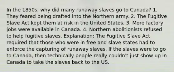 In the 1850s, why did many runaway slaves go to Canada? 1. They feared being drafted into the Northern army. 2. The Fugitive Slave Act kept them at risk in the United States. 3. More factory jobs were available in Canada. 4. Northern abolitionists refused to help fugitive slaves. Explanation: The Fugitive Slave Act required that those who were in free and slave states had to enforce the capturing of runaway slaves. If the slaves were to go to Canada, then technically people really couldn't just show up in Canada to take the slaves back to the US.