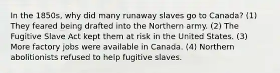 In the 1850s, why did many runaway slaves go to Canada? (1) They feared being drafted into the Northern army. (2) The Fugitive Slave Act kept them at risk in the United States. (3) More factory jobs were available in Canada. (4) Northern abolitionists refused to help fugitive slaves.