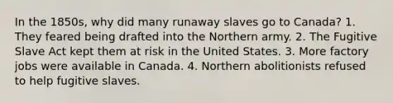 In the 1850s, why did many runaway slaves go to Canada? 1. They feared being drafted into the Northern army. 2. The Fugitive Slave Act kept them at risk in the United States. 3. More factory jobs were available in Canada. 4. Northern abolitionists refused to help fugitive slaves.