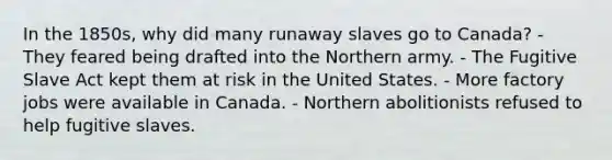 In the 1850s, why did many runaway slaves go to Canada? - They feared being drafted into the Northern army. - The Fugitive Slave Act kept them at risk in the United States. - More factory jobs were available in Canada. - Northern abolitionists refused to help fugitive slaves.