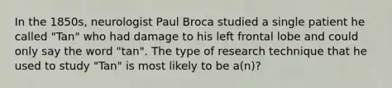 In the 1850s, neurologist Paul Broca studied a single patient he called "Tan" who had damage to his left frontal lobe and could only say the word "tan". The type of research technique that he used to study "Tan" is most likely to be a(n)?