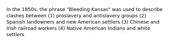 In the 1850s, the phrase "Bleeding Kansas" was used to describe clashes between (1) proslavery and antislavery groups (2) Spanish landowners and new American settlers (3) Chinese and Irish railroad workers (4) Native American Indians and white settlers