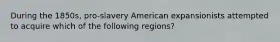 During the 1850s, pro-slavery American expansionists attempted to acquire which of the following regions?