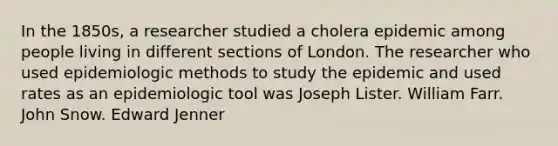 In the 1850s, a researcher studied a cholera epidemic among people living in different sections of London. The researcher who used epidemiologic methods to study the epidemic and used rates as an epidemiologic tool was Joseph Lister. William Farr. John Snow. Edward Jenner