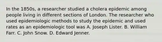 In the 1850s, a researcher studied a cholera epidemic among people living in different sections of London. The researcher who used epidemiologic methods to study the epidemic and used rates as an epidemiologic tool was A. Joseph Lister. B. William Farr. C. John Snow. D. Edward Jenner.