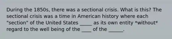 During the 1850s, there was a sectional crisis. What is this? The sectional crisis was a time in American history where each "section" of the United States _____ as its own entity *without* regard to the well being of the ____ of the ______.