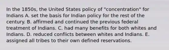 In the 1850s, the United States policy of "concentration" for Indians A. set the basis for Indian policy for the rest of the century. B. affirmed and continued the previous federal treatment of Indians. C. had many benefits for both whites and Indians. D. reduced conflicts between whites and Indians. E. assigned all tribes to their own defined reservations.