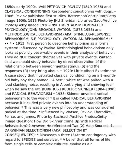 1850s-early 1900s IVAN PETROVICH PAVLOV (1849-1936) and CLASSICAL CONDITIONING Respondent conditioning with dogs. • 1906: Pavlov published first studies. Betteman/Contributor/Getty Image 1900s 1913 Photo by JHU Sheridan Libraries/Gado/Archive Photos/Getty Image 1938-1990s MENTALISM DOMINATED PSYCHOLOGY JOHN BROADUS WATSON (1878-1958) and METHODOLOGICAL BEHAVIORISM (AKA: STIMULUS-RESPONSE BEHAVIORISM; S-R PSYCHOLOGY; WATSONIAN BEHAVIORISM) * •• * • 1913: First person to describe behaviorism as a formal system! Influenced by Pavlov. Methodological behaviorism only looks at publicly observable events in their analysis of behavior. They do NOT concern themselves with private events. Watson said we should study behavior by direct observation of the relationship between environmental stimuli (S) and the responses (R) they bring about. • 1920: Little Albert Experiment: A case study that illustrated classical conditioning on a 9-month-old baby boy they named, "Albert." white rat was paired with a loud clanking noise, resulting in Albert crying and showing fear when he saw the rat. BURRHUS FREDERIC SKINNER (1904-1990) and RADICAL BEHAVIORISM * 1938: Skinner unveiled radical behaviorism to the world! * It is called RADICAL BEHAVIORISM because it included private events into an understanding of behavior. * This was a very new philosophy and was considered radical at the time. * Influenced by Watson, Pavlov, Thorndike, Peirce, and James. Photo by Bachrach/Archive Photos/Getty Image Question: How Did Skinner Come Up With Radical Behaviorism? ? Answer: He referenced Two (2) Main Sources: 1. DARWINIAN SELECTIONISM (AKA: SELECTION BY CONSEQUENCES): * Discusses a three (3)-term contingency with regard to SPECIES and survival. * A belief that all forms of life, from single cells to complex cultures, evolve as a r