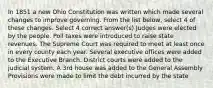 In 1851 a new Ohio Constitution was written which made several changes to improve governing. From the list below, select 4 of these changes. Select 4 correct answer(s) Judges were elected by the people. Poll taxes were introduced to raise state revenues. The Supreme Court was required to meet at least once in every county each year. Several executive offices were added to the Executive Branch. District courts were added to the judicial system. A 3rd house was added to the General Assembly Provisions were made to limit the debt incurred by the state