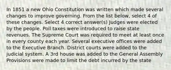 In 1851 a new Ohio Constitution was written which made several changes to improve governing. From the list below, select 4 of these changes. Select 4 correct answer(s) Judges were elected by the people. Poll taxes were introduced to raise state revenues. The Supreme Court was required to meet at least once in every county each year. Several executive offices were added to the Executive Branch. District courts were added to the judicial system. A 3rd house was added to the General Assembly Provisions were made to limit the debt incurred by the state