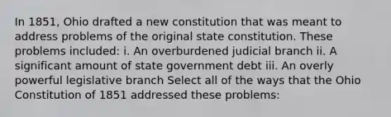 In 1851, Ohio drafted a new constitution that was meant to address problems of the original state constitution. These problems included: i. An overburdened judicial branch ii. A significant amount of state government debt iii. An overly powerful legislative branch Select all of the ways that the Ohio Constitution of 1851 addressed these problems: