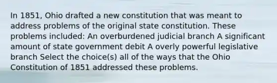 In 1851, Ohio drafted a new constitution that was meant to address problems of the original state constitution. These problems included: An overburdened judicial branch A significant amount of state government debit A overly powerful legislative branch Select the choice(s) all of the ways that the Ohio Constitution of 1851 addressed these problems.