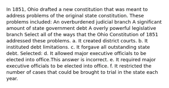 In 1851, Ohio drafted a new constitution that was meant to address problems of the original state constitution. These problems included: An overburdened judicial branch A significant amount of state government debt A overly powerful legislative branch Select all of the ways that the Ohio Constitution of 1851 addressed these problems. a. It created district courts. b. It instituted debt limitations. c. It forgave all outstanding state debt. Selected: d. It allowed major executive officials to be elected into office.This answer is incorrect. e. It required major executive officials to be elected into office. f. It restricted the number of cases that could be brought to trial in the state each year.