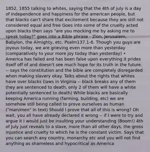 1852, 1855 talking to whites, saying that the 4th of july is a day of independence and happiness for the american people, but that blacks can't share that excitement because they are still not considered equal and free Goes into some of the cruelty acted upon blacks then says "are you mocking me by asking me to speak today?" goes into a Bible phrase - Zion, Jerusalem, Babylon, the Almighty, etc. Psalm137.1-6. Though you guys are joyous today, we are grieving even more than yesterday (comparatively to your more joy today than yesterday) • America has failed and has been false upon everything it prides itself off of and doesn't see much hope for its truth in the future. -- says the constitution and the bible are completely disregarded when making slavery okay. Talks about the rights that whites have over blacks (laws in Virginia -- black breaks any of them they are sentenced to death, only 2 of them will have a white potentially sentenced to death) While blacks are basically keeping America running (farming, building, etc) we are somehow still being called to prove ourselves as human ("man/men" in text) Should I prove that all of this is wrong? Oh wait, you all have already declared it wrong -- if I were to try and argue it I would just be insulting your understanding (Boom!) 4th of July just reveals to a slave, more than all other days, the gross injustice and cruelty to which he is the constant victim. Says that you can search any country, monarchy etc and you will not find anything as shameless and hypocritical as America