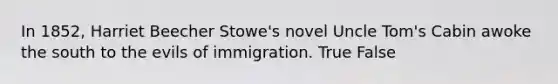 In 1852, Harriet Beecher Stowe's novel Uncle Tom's Cabin awoke the south to the evils of immigration. True False