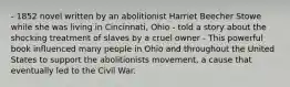 - 1852 novel written by an abolitionist Harriet Beecher Stowe while she was living in Cincinnati, Ohio - told a story about the shocking treatment of slaves by a cruel owner - This powerful book influenced many people in Ohio and throughout the United States to support the abolitionists movement, a cause that eventually led to the Civil War.