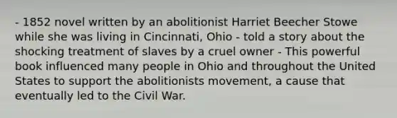 - 1852 novel written by an abolitionist Harriet Beecher Stowe while she was living in Cincinnati, Ohio - told a story about the shocking treatment of slaves by a cruel owner - This powerful book influenced many people in Ohio and throughout the United States to support the abolitionists movement, a cause that eventually led to the Civil War.