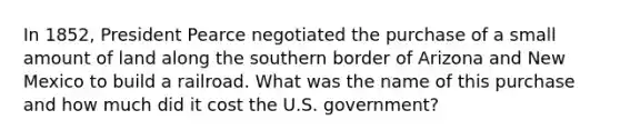 In 1852, President Pearce negotiated the purchase of a small amount of land along the southern border of Arizona and New Mexico to build a railroad. What was the name of this purchase and how much did it cost the U.S. government?