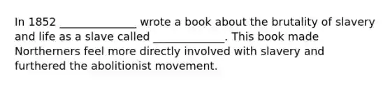 In 1852 ______________ wrote a book about the brutality of slavery and life as a slave called _____________. This book made Northerners feel more directly involved with slavery and furthered the abolitionist movement.