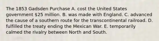 The 1853 Gadsden Purchase A. cost the United States government 25 million. B. was made with England. C. advanced the cause of a southern route for the transcontinental railroad. D. fulfilled the treaty ending the Mexican War. E. temporarily calmed the rivalry between North and South.