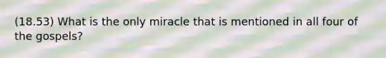 (18.53) What is the only miracle that is mentioned in all four of the gospels?