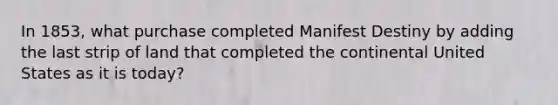 In 1853, what purchase completed Manifest Destiny by adding the last strip of land that completed the continental United States as it is today?